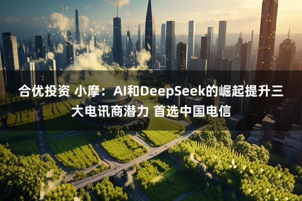 合优投资 小摩：AI和DeepSeek的崛起提升三大电讯商潜力 首选中国电信