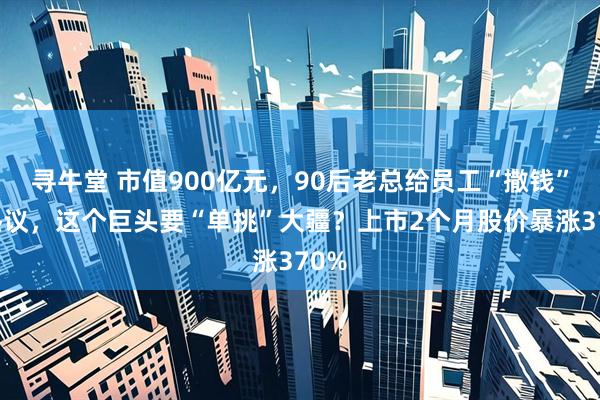 寻牛堂 市值900亿元，90后老总给员工“撒钱”引热议，这个巨头要“单挑”大疆？上市2个月股价暴涨370%