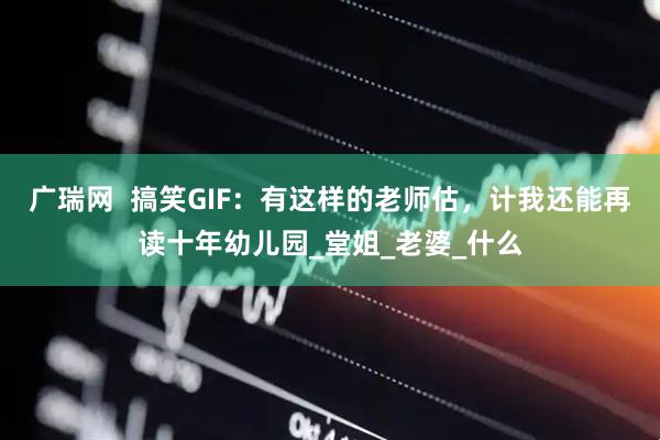 广瑞网  搞笑GIF：有这样的老师估，计我还能再读十年幼儿园_堂姐_老婆_什么