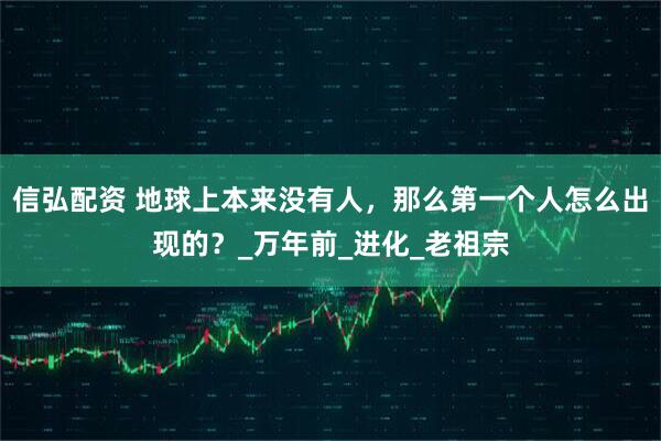 信弘配资 地球上本来没有人，那么第一个人怎么出现的？_万年前_进化_老祖宗
