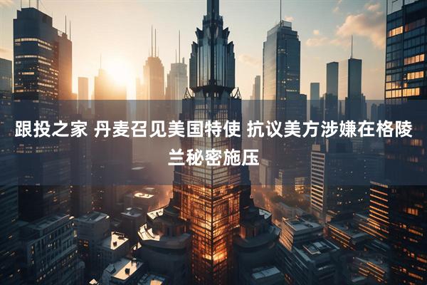 跟投之家 丹麦召见美国特使 抗议美方涉嫌在格陵兰秘密施压