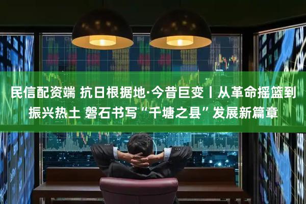 民信配资端 抗日根据地·今昔巨变丨从革命摇篮到振兴热土 磐石书写“千塘之县”发展新篇章