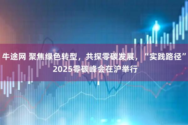 牛途网 聚焦绿色转型，共探零碳发展，“实践路径” 2025零碳峰会在沪举行