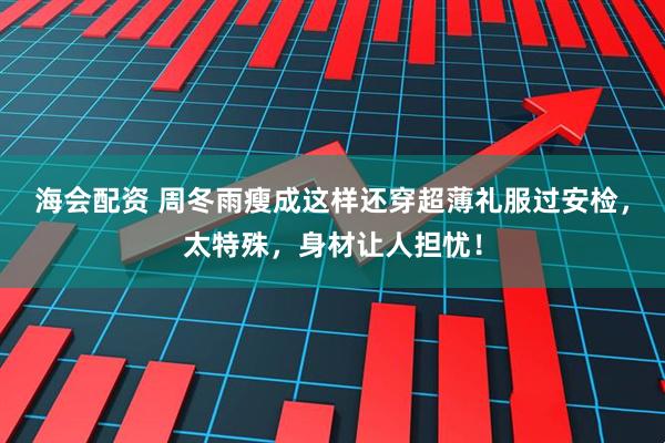 海会配资 周冬雨瘦成这样还穿超薄礼服过安检，太特殊，身材让人担忧！