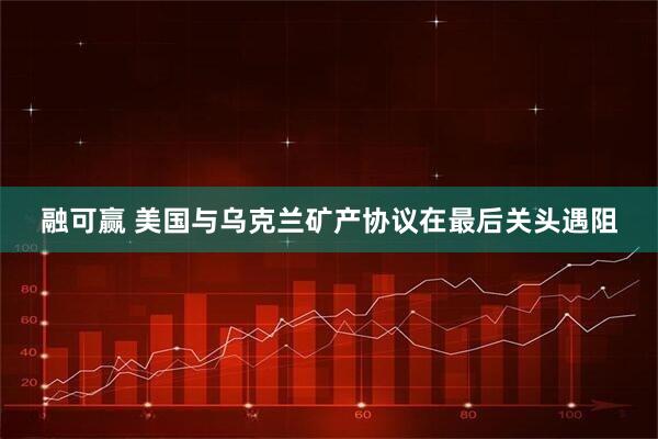 融可赢 美国与乌克兰矿产协议在最后关头遇阻