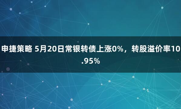申捷策略 5月20日常银转债上涨0%，转股溢价率10.95%
