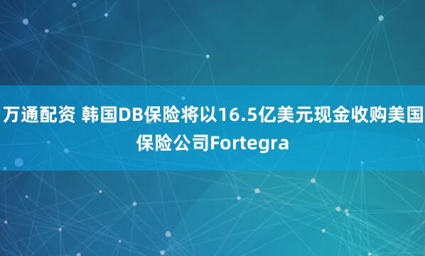 万通配资 韩国DB保险将以16.5亿美元现金收购美国保险公司Fortegra