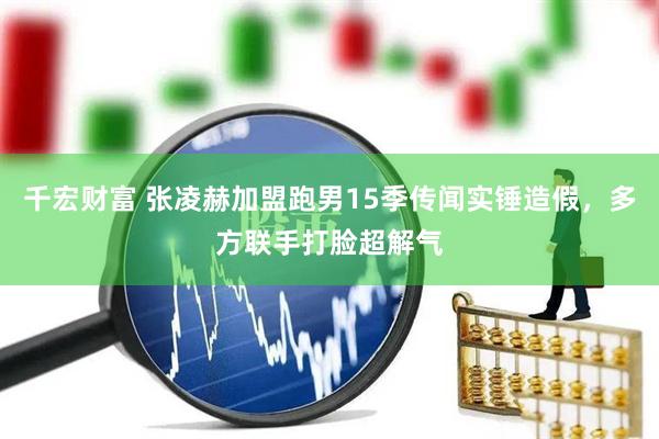 千宏财富 张凌赫加盟跑男15季传闻实锤造假，多方联手打脸超解气