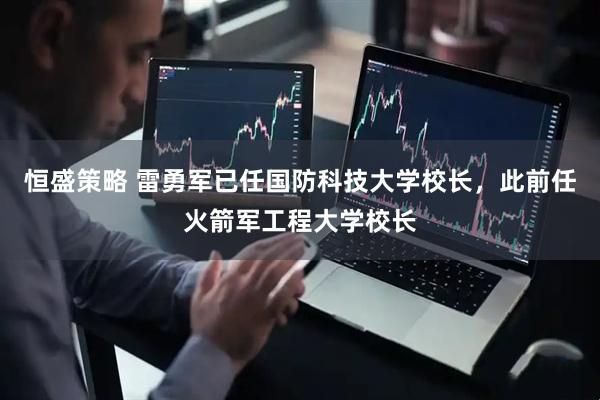恒盛策略 雷勇军已任国防科技大学校长，此前任火箭军工程大学校长